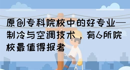 原创专科院校中的好专业—制冷与空调技术，有6所院校最值得报考