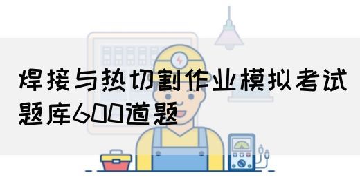 焊接与热切割作业模拟考试题库600道题