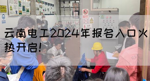 云南电工2024年报名入口火热开启！