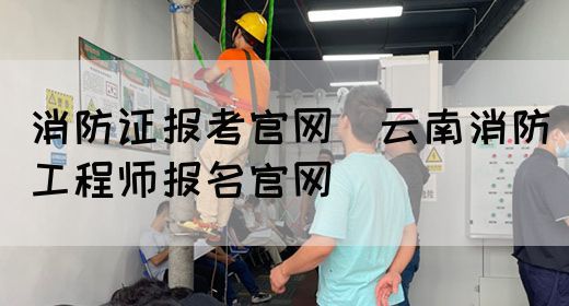 消防证报考官网（云南消防工程师报名官网）