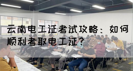 云南电工证考试攻略：如何顺利考取电工证？