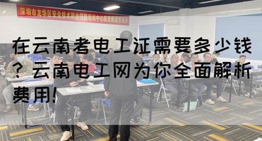 在云南考电工证需要多少钱？云南电工网为你全面解析费用！