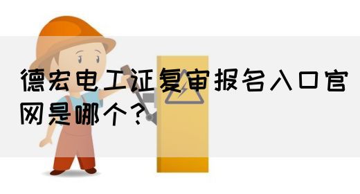 德宏电工证复审报名入口官网是哪个？